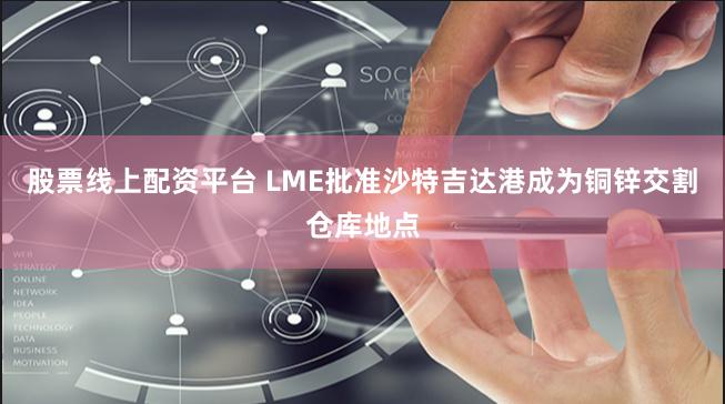 股票线上配资平台 LME批准沙特吉达港成为铜锌交割仓库地点
