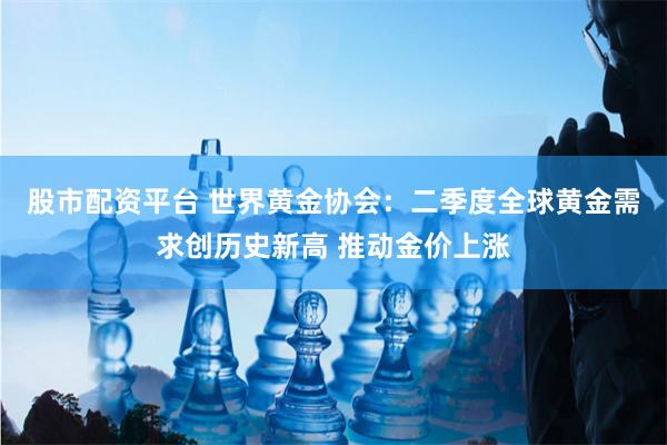 股市配资平台 世界黄金协会：二季度全球黄金需求创历史新高 推动金价上涨