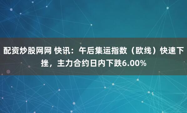 配资炒股网网 快讯：午后集运指数（欧线）快速下挫，主力合约日内下跌6.00%