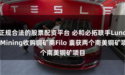 正规合法的股票配资平台 必和必拓联手Lundin Mining收购铜矿商Filo 囊获两个南美铜矿项目