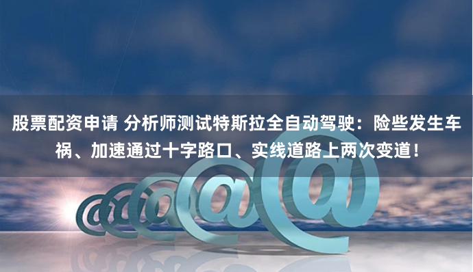 股票配资申请 分析师测试特斯拉全自动驾驶：险些发生车祸、加速通过十字路口、实线道路上两次变道！