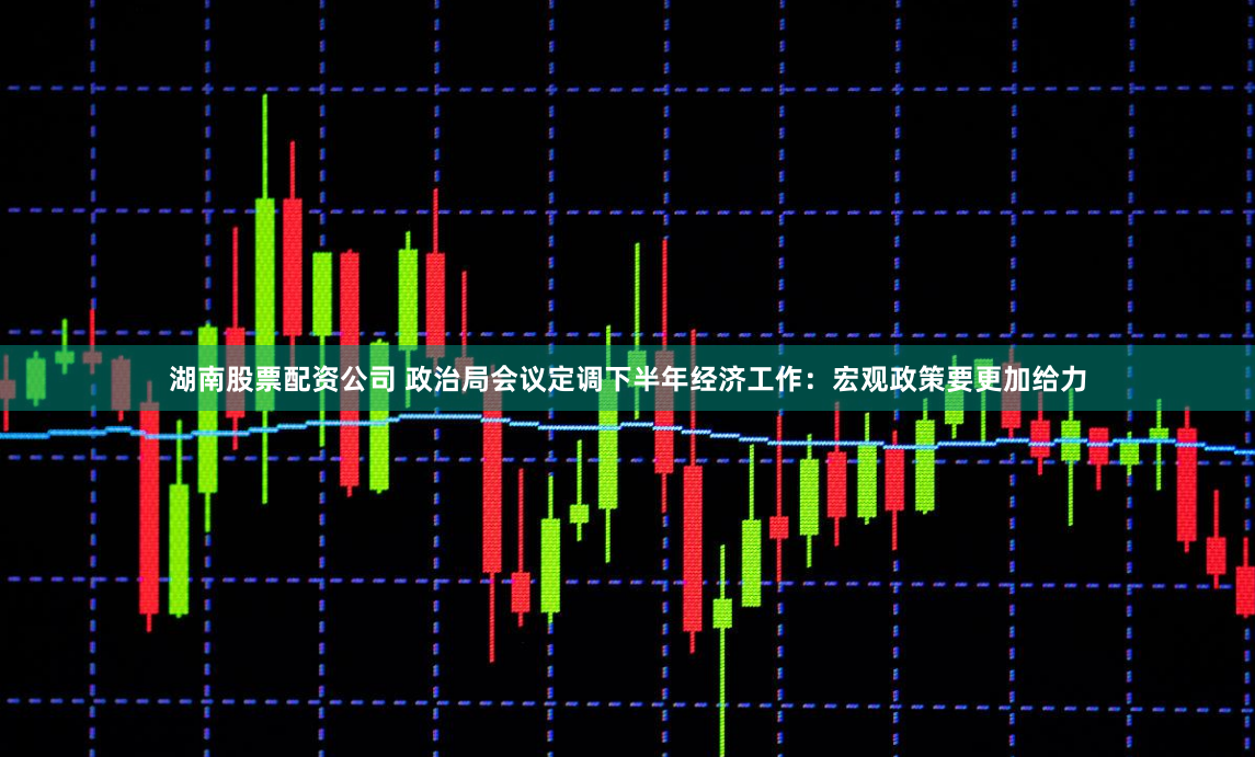 湖南股票配资公司 政治局会议定调下半年经济工作：宏观政策要更加给力
