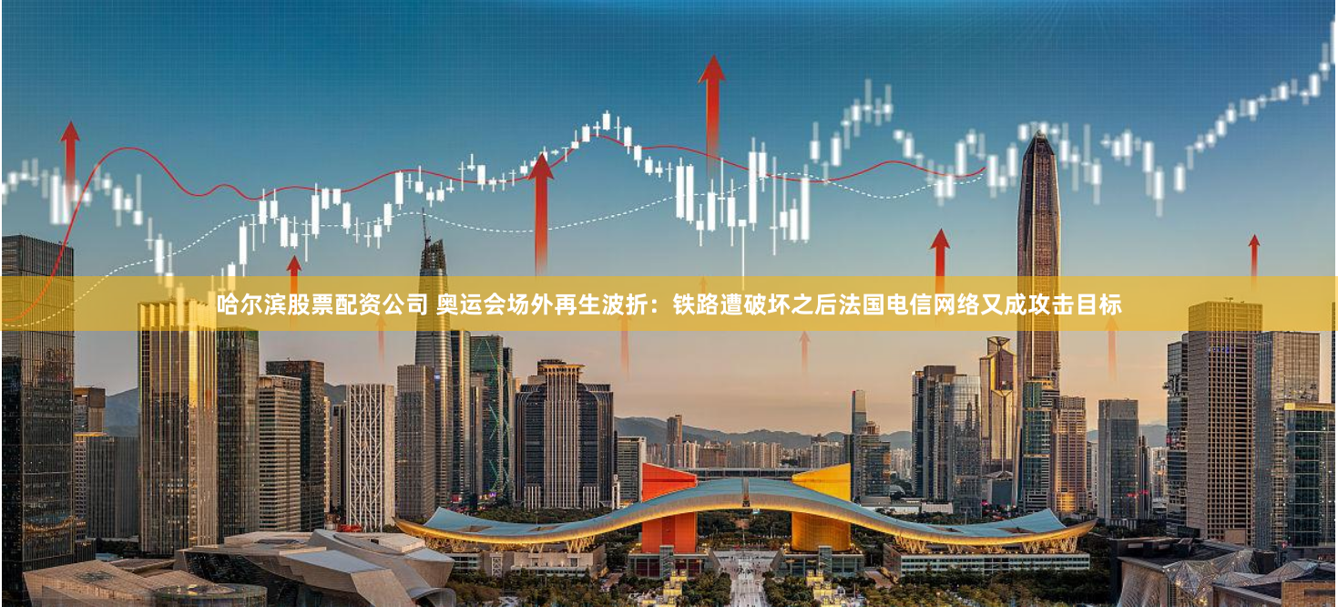 哈尔滨股票配资公司 奥运会场外再生波折：铁路遭破坏之后法国电信网络又成攻击目标