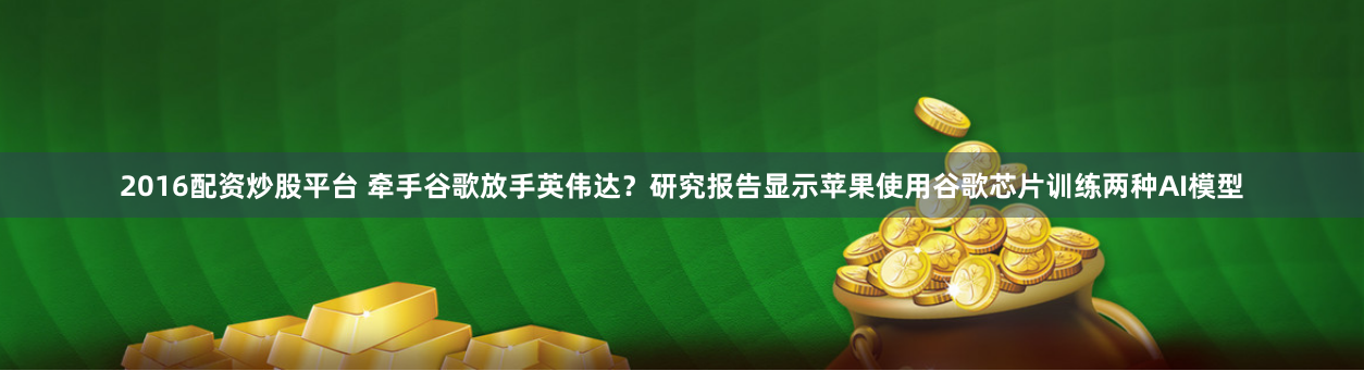 2016配资炒股平台 牵手谷歌放手英伟达？研究报告显示苹果使用谷歌芯片训练两种AI模型