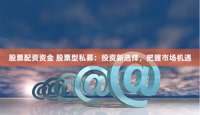 股票配资资金 股票型私募：投资新选择，把握市场机遇