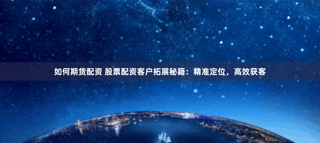 如何期货配资 股票配资客户拓展秘籍：精准定位，高效获客