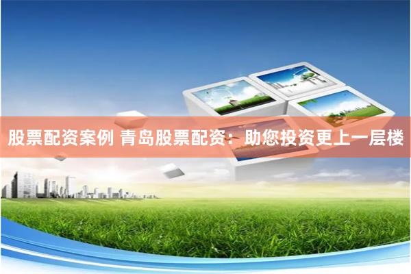 股票配资案例 青岛股票配资：助您投资更上一层楼
