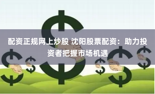配资正规网上炒股 沈阳股票配资：助力投资者把握市场机遇