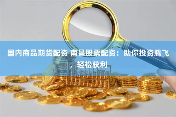 国内商品期货配资 南昌股票配资：助你投资腾飞，轻松获利