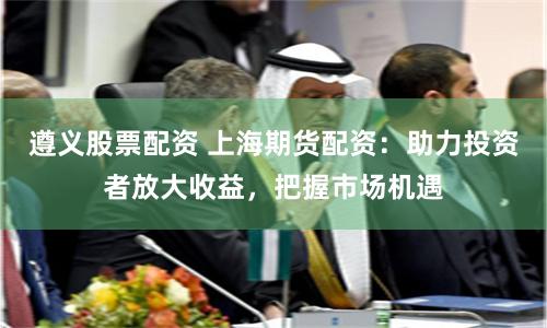 遵义股票配资 上海期货配资：助力投资者放大收益，把握市场机遇