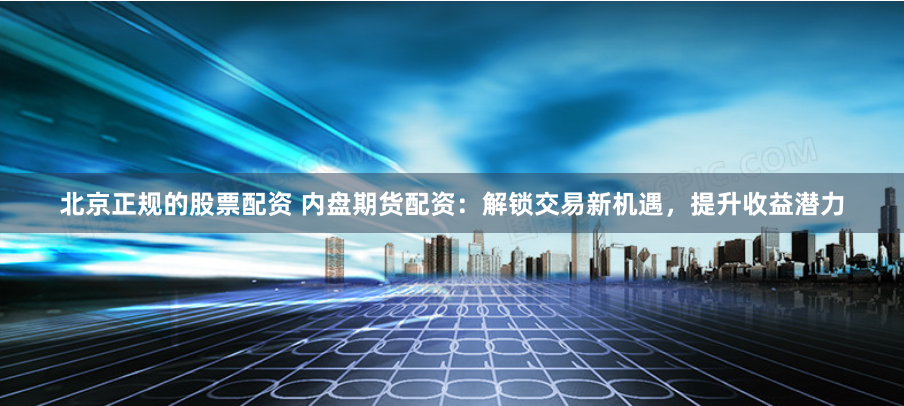 北京正规的股票配资 内盘期货配资：解锁交易新机遇，提升收益潜力