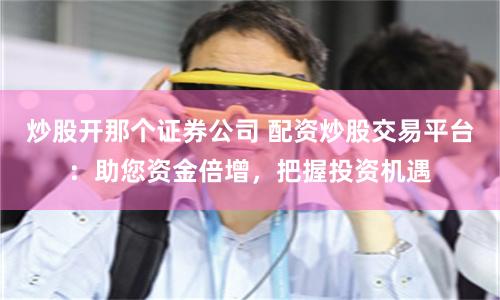 炒股开那个证券公司 配资炒股交易平台：助您资金倍增，把握投资机遇