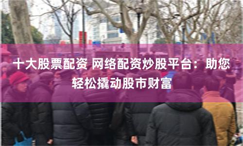 十大股票配资 网络配资炒股平台：助您轻松撬动股市财富