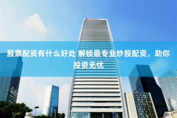 股票配资有什么好处 解锁最专业炒股配资，助你投资无忧