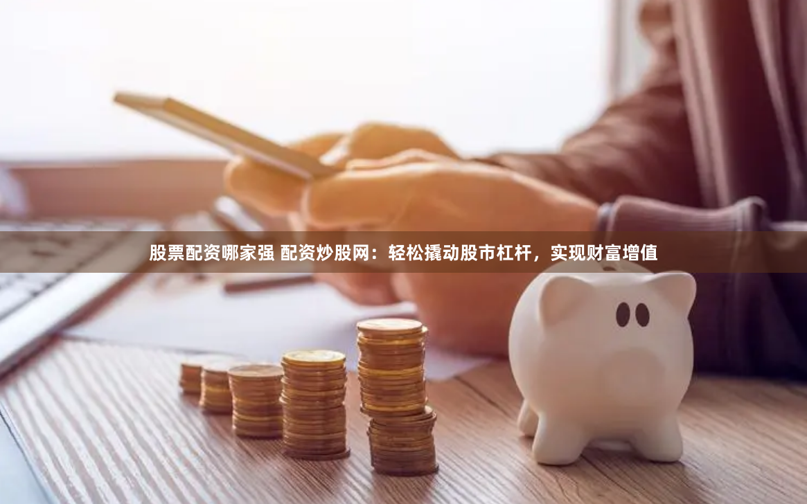 股票配资哪家强 配资炒股网：轻松撬动股市杠杆，实现财富增值