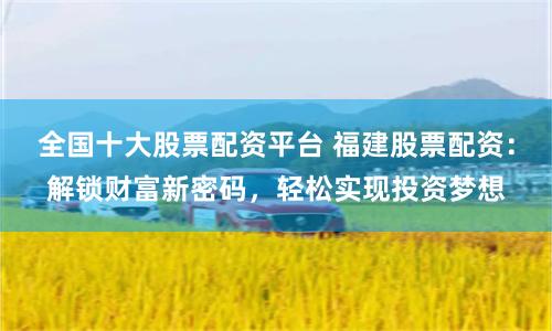 全国十大股票配资平台 福建股票配资：解锁财富新密码，轻松实现投资梦想