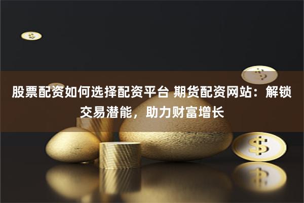 股票配资如何选择配资平台 期货配资网站：解锁交易潜能，助力财富增长