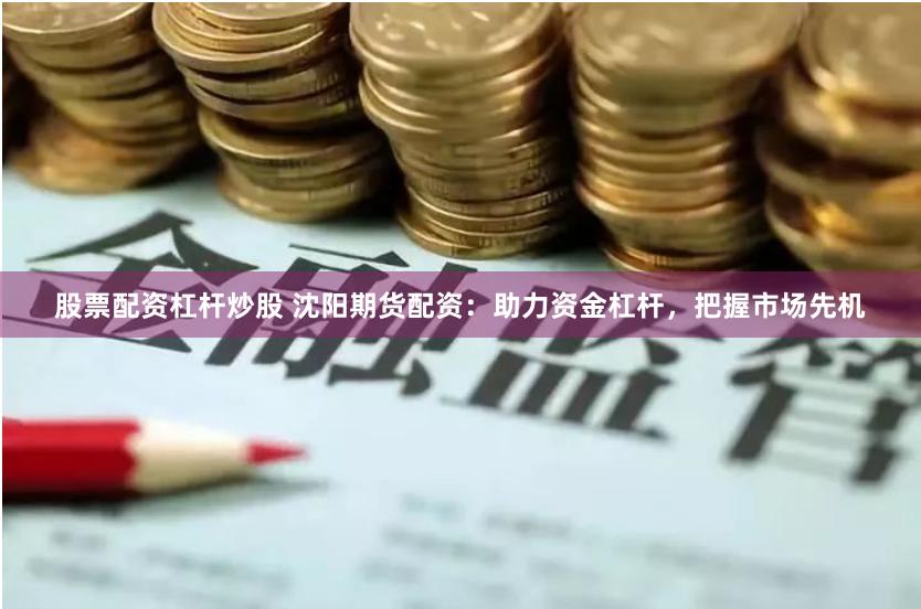 股票配资杠杆炒股 沈阳期货配资：助力资金杠杆，把握市场先机