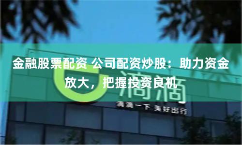 金融股票配资 公司配资炒股：助力资金放大，把握投资良机