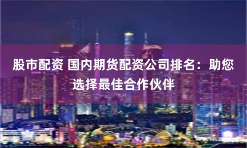 股市配资 国内期货配资公司排名：助您选择最佳合作伙伴