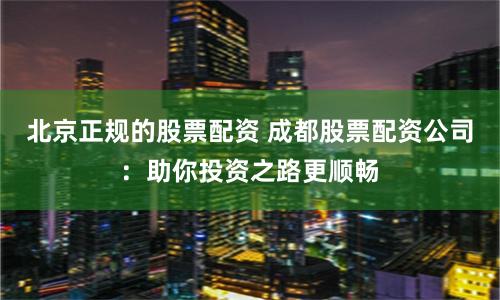 北京正规的股票配资 成都股票配资公司：助你投资之路更顺畅