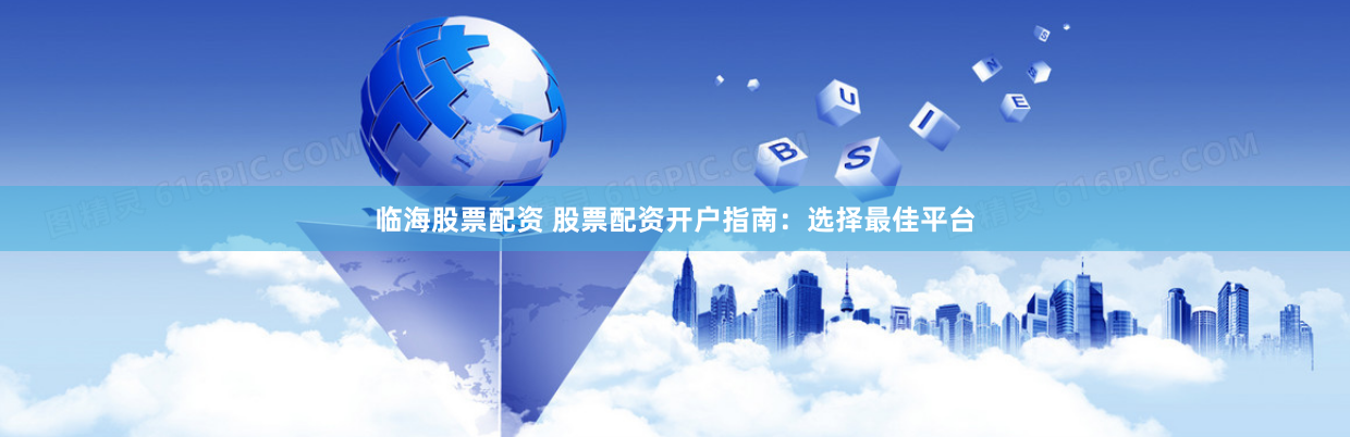 临海股票配资 股票配资开户指南：选择最佳平台